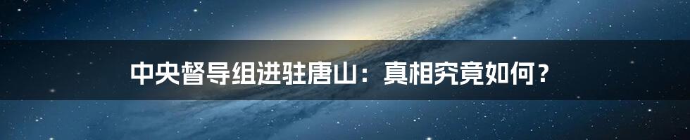 中央督导组进驻唐山:真相究竟如何?