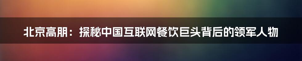 北京高朋:探秘中国互联网餐饮巨头背后的领军人物