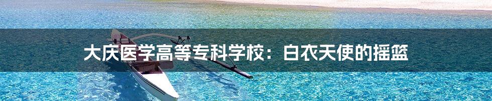 大庆医学高等专科学校:白衣天使的摇篮