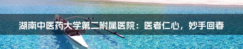 湖南中医药大学第二附属医院:医者仁心,妙手回春