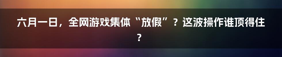 六月一日,全网游戏集体“放假”?这波操作谁顶得住?