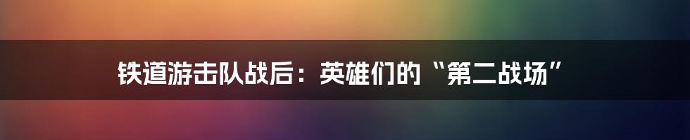 铁道游击队战后:英雄们的“第二战场”