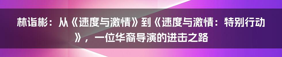 林诣彬:从《速度与激情》到《速度与激情:特别行动》,一位华裔导演的进击之路