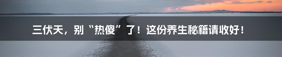 三伏天,别“热傻”了!这份养生秘籍请收好!