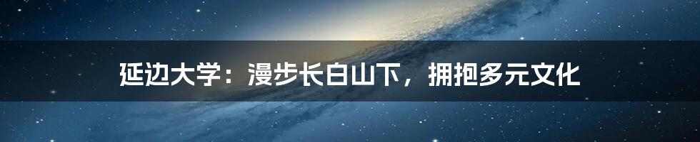 延边大学:漫步长白山下,拥抱多元文化