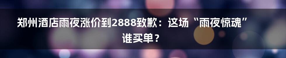 郑州酒店雨夜涨价到2888致歉:这场“雨夜惊魂”谁买单?