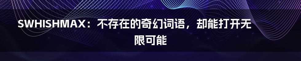 SWHISHMAX:不存在的奇幻词语,却能打开无限可能