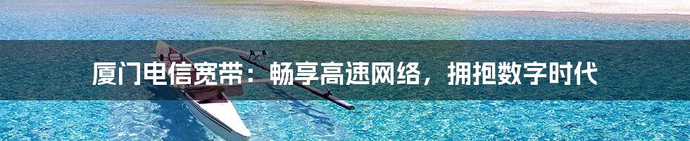 厦门电信宽带:畅享高速网络,拥抱数字时代