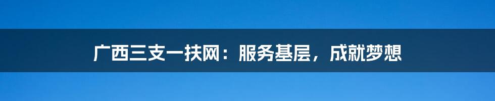 广西三支一扶网:服务基层,成就梦想