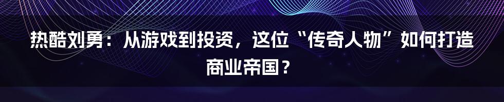 热酷刘勇:从游戏到投资,这位“传奇人物”如何打造商业帝国?
