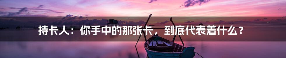 持卡人:你手中的那张卡,到底代表着什么?
