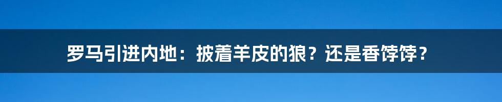 罗马引进内地:披着羊皮的狼?还是香饽饽?