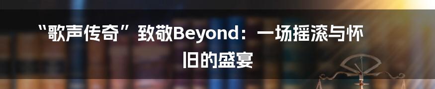 “歌声传奇”致敬Beyond:一场摇滚与怀旧的盛宴