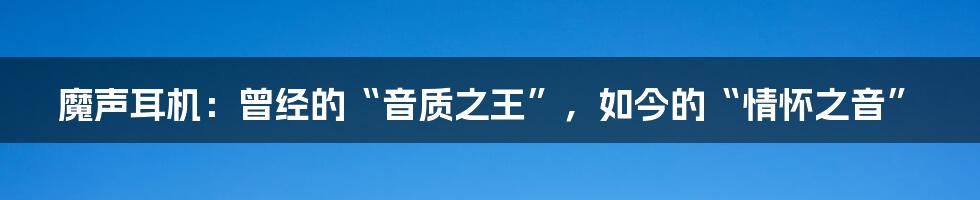 魔声耳机:曾经的“音质之王”,如今的“情怀之音”