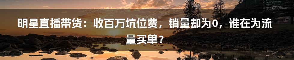 明星直播带货:收百万坑位费,销量却为0,谁在为流量买单?