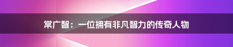 常广智:一位拥有非凡智力的传奇人物