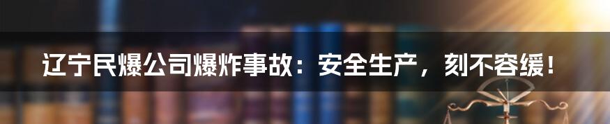 辽宁民爆公司爆炸事故：安全生产，刻不容缓！