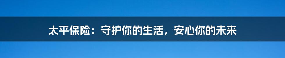 太平保险:守护你的生活,安心你的未来