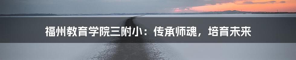 福州教育学院三附小:传承师魂,培育未来