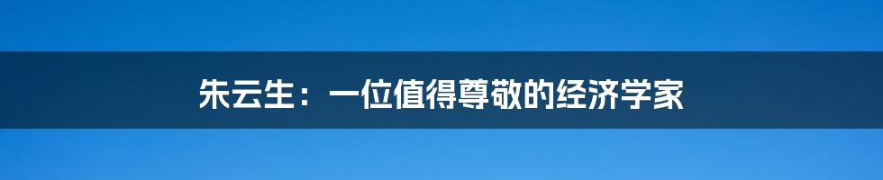 朱云生:一位值得尊敬的经济学家