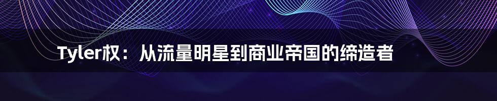 Tyler权:从流量明星到商业帝国的缔造者