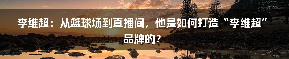 李维超:从篮球场到直播间,他是如何打造“李维超”品牌的?
