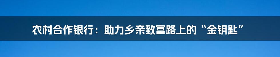 农村合作银行:助力乡亲致富路上的“金钥匙”