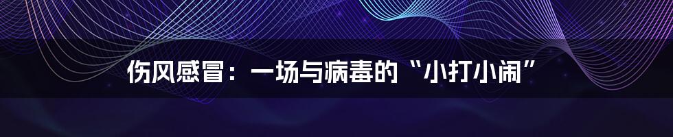 伤风感冒:一场与病毒的“小打小闹”
