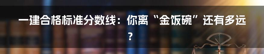 一建合格标准分数线:你离“金饭碗”还有多远?
