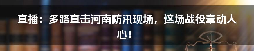 直播:多路直击河南防汛现场,这场战役牵动人心!