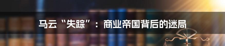 马云“失踪”:商业帝国背后的迷局