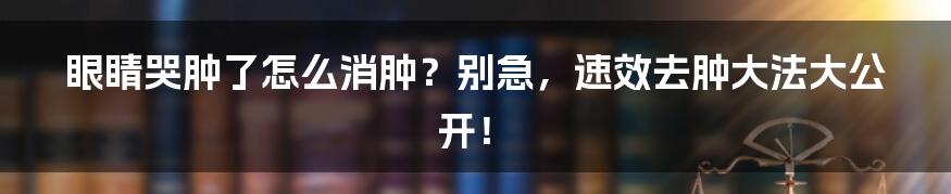 眼睛哭肿了怎么消肿?别急,速效去肿大法大公开!