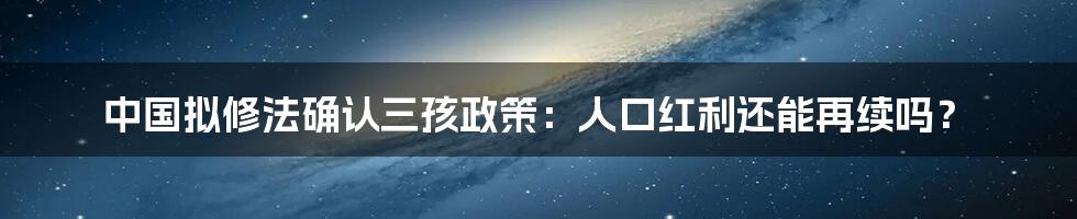 中国拟修法确认三孩政策:人口红利还能再续吗?