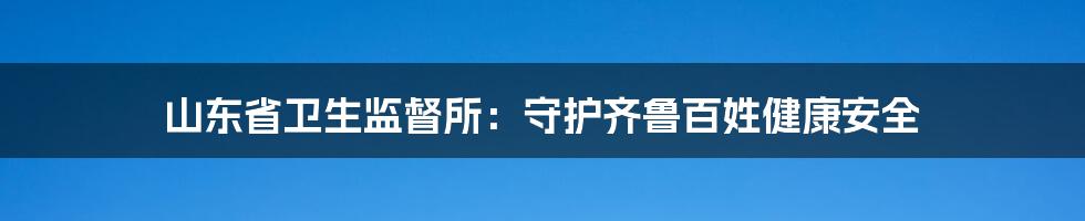 山东省卫生监督所:守护齐鲁百姓健康安全