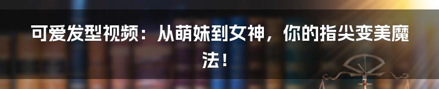可爱发型视频:从萌妹到女神,你的指尖变美魔法!