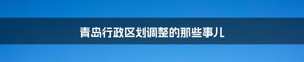 青岛行政区划调整的那些事儿