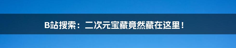 B站搜索:二次元宝藏竟然藏在这里!