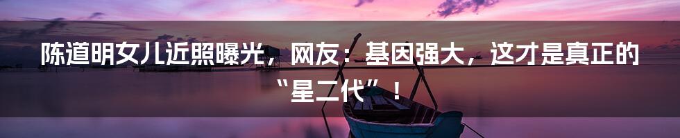 陈道明女儿近照曝光,网友:基因强大,这才是真正的“星二代”!