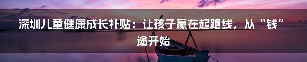 深圳儿童健康成长补贴:让孩子赢在起跑线,从“钱”途开始