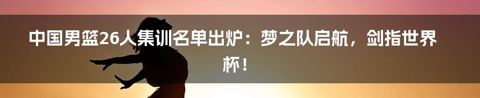 中国男篮26人集训名单出炉:梦之队启航,剑指世界杯!