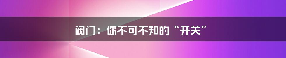 阀门：你不可不知的“开关”