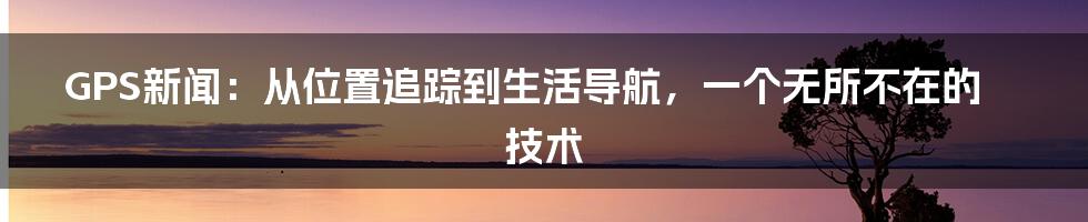 GPS新闻：从位置追踪到生活导航，一个无所不在的技术