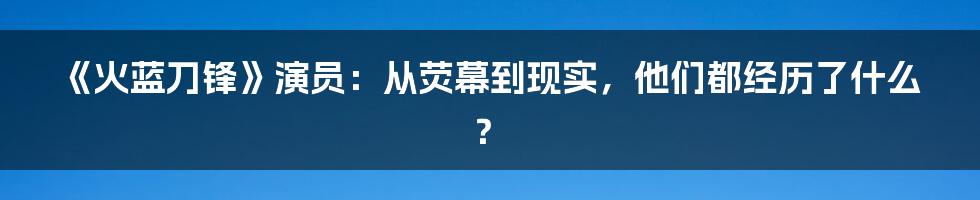 《火蓝刀锋》演员:从荧幕到现实,他们都经历了什么?