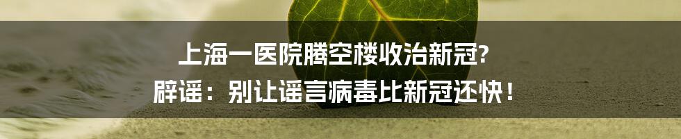 上海一医院腾空楼收治新冠? 辟谣:别让谣言病毒比新冠还快!