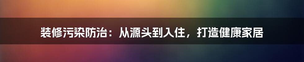 装修污染防治:从源头到入住,打造健康家居