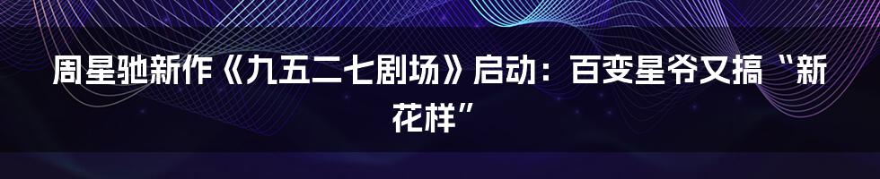 周星驰新作《九五二七剧场》启动:百变星爷又搞“新花样”