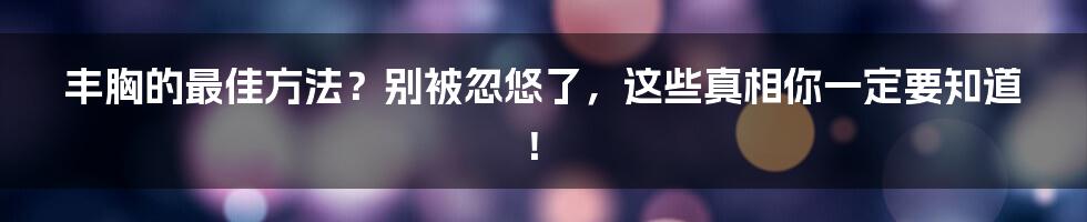 丰胸的最佳方法？别被忽悠了，这些真相你一定要知道！