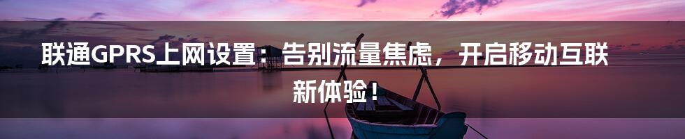 联通GPRS上网设置：告别流量焦虑，开启移动互联新体验！