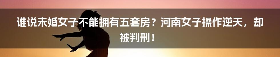 谁说未婚女子不能拥有五套房？河南女子操作逆天，却被判刑！