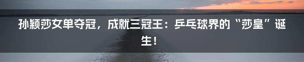 孙颖莎女单夺冠,成就三冠王:乒乓球界的“莎皇”诞生!
